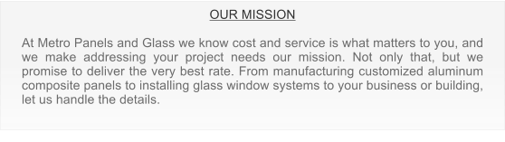 OUR MISSION  At Metro Panels and Glass we know cost and service is what matters to you, and we make addressing your project needs our mission. Not only that, but we promise to deliver the very best rate. From manufacturing customized aluminum composite panels to installing glass window systems to your business or building, let us handle the details.